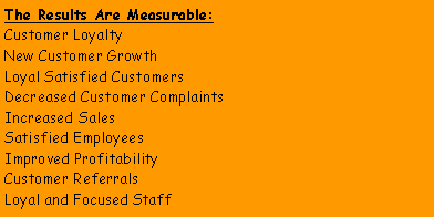 Text Box: The Results Are Measurable:Customer LoyaltyNew Customer Growth Loyal Satisfied CustomersDecreased Customer ComplaintsIncreased SalesSatisfied EmployeesImproved ProfitabilityCustomer ReferralsLoyal and Focused Staff