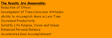 Text Box: The Results Are Measurable:Reduction of StressDevelopment of Time-Conscious AttitudesAbility to Accomplish More in Less TimeIncreased ProductivitySolidify Life Purpose, Vision and ValuesEnhanced Personal BalanceAccelerated Goal Accomplishment