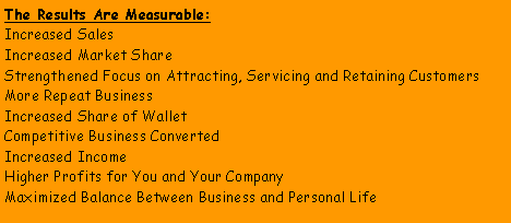 Text Box: The Results Are Measurable:Increased Sales Increased Market ShareStrengthened Focus on Attracting, Servicing and Retaining CustomersMore Repeat BusinessIncreased Share of WalletCompetitive Business ConvertedIncreased IncomeHigher Profits for You and Your CompanyMaximized Balance Between Business and Personal Life
