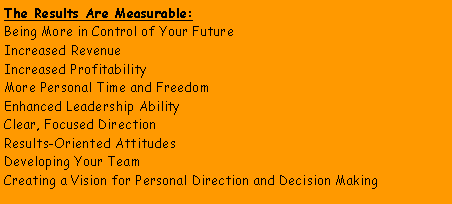 Text Box: The Results Are Measurable:Being More in Control of Your FutureIncreased RevenueIncreased ProfitabilityMore Personal Time and FreedomEnhanced Leadership AbilityClear, Focused DirectionResults-Oriented AttitudesDeveloping Your TeamCreating a Vision for Personal Direction and Decision Making